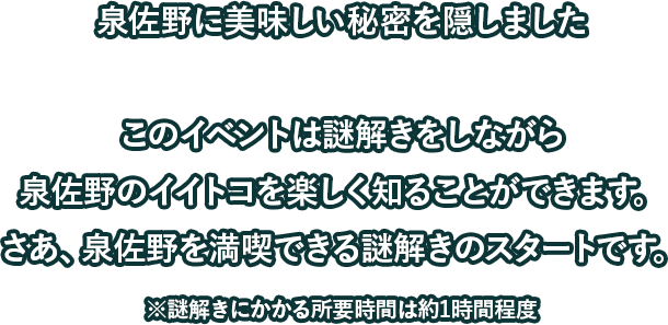 泉佐野に美味しい秘密を隠しましたこのイベントは謎解きをしながら泉佐野のイイトコを楽しく知ることができます。さあ、泉佐野を満喫できる謎解きのスタートです。※謎解きにかかる所要時間は約1時間程度